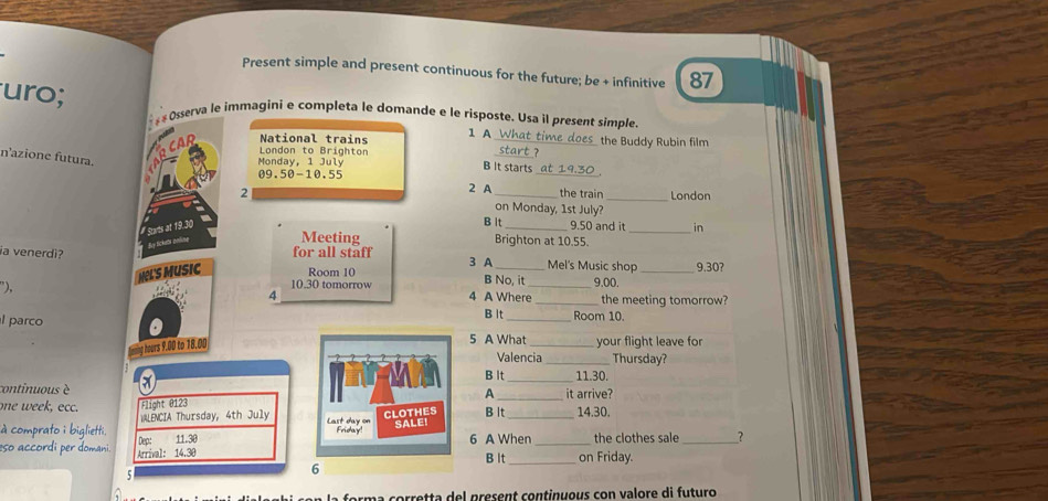 Present simple and present continuous for the future; be + infinitive 87
uro; s « Osserva le immagini e completa le domande e le risposte. Usa il present simple.
National trains 1 A What time does the Buddy Rubin film
London to Brighton
start ?
_
n'azione futura.
Monday, 1 July B It starts
09.50 - 10.55
2 A the train London
2 on Monday, 1st July?_
B lt
#Sarts at 19.30 _ 9.50 and it_ in
dy Sckeði palute Meeting
Brighton at 10.55.
ia venerdi? for all staff 3 A _Mel's Music shop _ 9.30?
NLS MUSic Room 10 B No, it 9.00.
”), 4 10.30 tomorrow 4 A Where_ _the meeting tomorrow?
parco B It_ Room 10
e hours 9.00 to 18.00
5 A What _your flight leave for
Valencia _Thursday?
B lt_ 11.30.
_
continuous è A it arrive?
oe cc. Flight @ 123 B lt_ 14.30.
Last day on
à comprato i biglietti. WLENCIA Thursday, 4th July CLOTHES SALEI
Friday!
Dep: 11.30 6 A When _the clothes sale _?
so accordi per domani. Arrival: 14.30
B It _on Friday.
6
um a corretta del present continuous con valore di futuro
