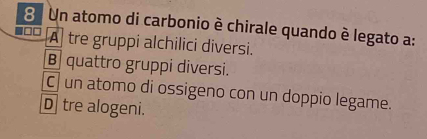 Un atomo di carbonio è chirale quando è legato a:
A tre gruppi alchilici diversi.
B quattro gruppi diversi.
C un atomo di ossigeno con un doppio legame.
D tre alogeni.