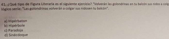 ¿Qué tipo de Figura Literaria es el siguiente ejercicio? "Volverán las golondrinas en tu balcón sus nidos a colg
lógico sería: “Las golondrinas volverán a colgar sus nidosen tu balcón”.
a) Hipérbaton
b) Hipérbole
c) Paradoja
d) Sinécdoque