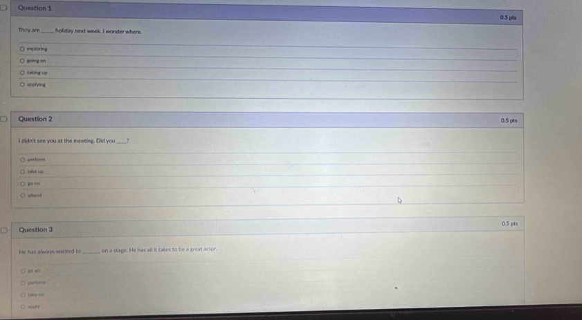 They are_ holiday next week. I wonder where.
○ exploring
○ going on
_
○ taking up
○ applying
_
Question 2 0.5 pts
I didn't see you at the meeting. Did you _?
perform
Italkue cip
go oo
aftend
Question 3 0.5 pts
He has always wanted to _on a stage. He has all it takes to be a great actor.
“ on
pertams
take up
xpply
