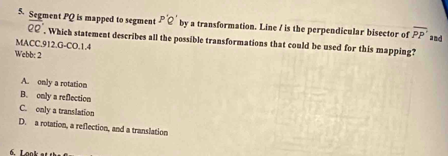 Segment PQ is mapped to segment P'Q' by a transformation. Line / is the perpendicular bisector of overline PP' and
overline QQ'. Which statement describes all the possible transformations that could be used for this mapping?
MACC.912.G-CO.1.4
Webb: 2
A. only a rotation
B. only a reflection
C. only a translation
D. a rotation, a reflection, and a translation
6.Look