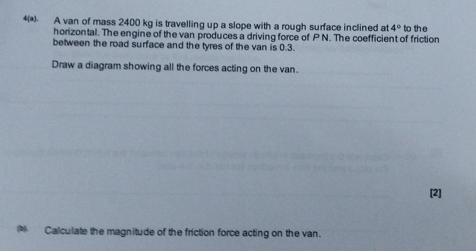 A van of mass 2400 kg is travelling up a slope with a rough surface inclined at 4° to the 
horizontal. The engine of the van produces a driving force of P N. The coefficient of friction 
between the road surface and the tyres of the van is 0.3. 
Draw a diagram showing all the forces acting on the van. 
[2] 
Calculate the magnitude of the friction force acting on the van.