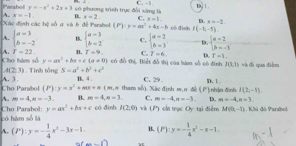 C. -1.
Parabol y=-x^2+2x+3 có phương trình trục đổi xứng là D, 1 .
A. x=-1. B. x=2. C. x=1. D. x=-2.
Xác định các hệ số a và b đề Parabol (P):y=ax^2+4x-b có đīnh I(-1;-5).
A. beginarrayl a=3 b=-2endarray. . B. beginarrayl a=3 b=2endarray. . C. beginarrayl a=2 b=3endarray. . D. beginarrayl a=2 b=-3endarray.
A. T=22. B. T=9. C. T=6. D. T=1.
Cho hàm số y=ax^2+bx+c(a!= 0) có đồ thị. Biết đồ thị của hàm số có đinh I(1;1) và đi qua điểm
A(2;3). Tính tổng S=a^2+b^2+c^2
A. 3 . B. 4 . C. 29 . D. 1 .
Cho Parabol (P):y=x^2+mx+n (m, n tham số). Xác định m,n đề (P) nhận đinh I(2;-1).
A. m=4,n=-3. B. m=4,n=3. C. m=-4,n=-3. D. m=-4,n=3.
Cho Parabol: y=ax^2+bx+c có đīnh I(2;0) và (P) cất trục Oy tại điểm M(0;-1). Khi đó Parabol
có hàm số là
B.
A. (P):y=- 1/4 x^2-3x-1. (P):y=- 1/4 x^2-x-1.
_  25