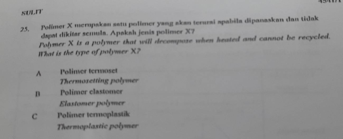 SULIT
25. Polimer X merupakan satu polimer yang akan terurai apabila dipanaskan dan tidak
dapat dikitar semula. Apakah jenis polimer X7
Polymer X is a polymer that will decompose when heated and cannot be recycled.
What is the type of polymer X?
^ Polimer termoset
Thermosetting polymer
B Polimer clastomer
Elastomer polymer
C Polimer termoplastik
Thermoplaxtic polymer