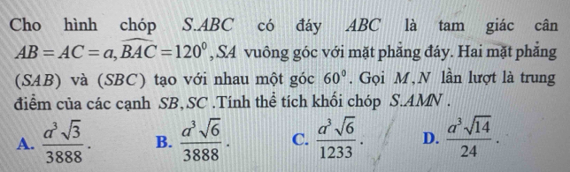 Cho hình chóp S. ABC có đáy ABC là tam giác cân
AB=AC=a, widehat BAC=120° , S4 vuông góc với mặt phẳng đáy. Hai mặt phẳng
(SAB) và (SBC) tạo với nhau một góc 60°. Gọi M, N lần lượt là trung
điểm của các cạnh SB,SC .Tính thể tích khối chóp S.AMN .
A.  a^3sqrt(3)/3888 . B.  a^3sqrt(6)/3888 · C.  a^3sqrt(6)/1233 . D.  a^3sqrt(14)/24 .