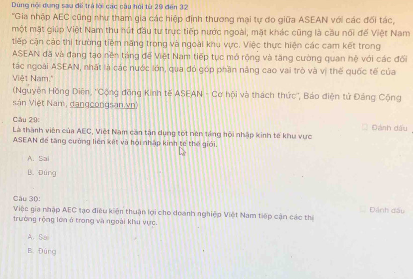 Dùng nội dung sau để trả lời các câu hỏi từ 29 đến 32
'Gia nhập AEC cũng như tham gia các hiệp định thương mại tự do giữa ASEAN với các đổi tác,
một mặt giúp Việt Nam thu hút đầu tư trực tiếp nước ngoài, mặt khác cũng là cầu nối để Việt Nam
tiếp cận các thị trường tiềm năng trong và ngoài khu vực. Việc thực hiện các cam kết trong
ASEAN đã và đang tạo nền táng đế Việt Nam tiếp tục mở rộng và tăng cường quan hệ với các đối
tác ngoài ASEAN, nhất là các nước lớn, qua đó góp phần nâng cao vai trò và vị thế quốc tế của
Việt Nam.''
(Nguyên Hồng Diên, ''Cộng đồng Kinh tế ASEAN - Cơ hội và thách thức'', Báo điện tử Đáng Cộng
sản Việt Nam, dangcongsan.vn)
Câu 29: Đánh dấu
Là thành viên của AEC, Việt Nam cần tận dụng tốt nên táng hội nhập kinh tế khu vực
ASEAN để tăng cường liên kết và hội nhập kinh tế thế giới.
A. Sai
B. Đúng
Câu 30:
Đánh dấu
Việc gia nhập AEC tạo điều kiện thuận lợi cho doanh nghiệp Việt Nam tiếp cận các thị
trường rộng lớn ở trong và ngoài khu vực.
A. Sai
B. Đúng