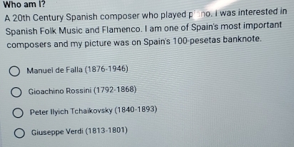 Who am I?
A 20th Century Spanish composer who played p^1 no. I was interested in
Spanish Folk Music and Flamenco. I am one of Spain's most important
composers and my picture was on Spain's 100 -pesetas banknote.
Manuel de Falla (1876-1946)
Gioachino Rossini (1792-1868)
Peter Ilyich Tchaikovsky (1840-1893)
Giuseppe Verdi (1813-1801)