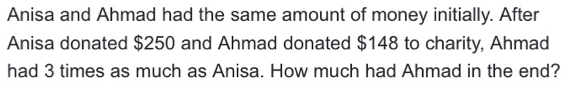 Anisa and Ahmad had the same amount of money initially. After 
Anisa donated $250 and Ahmad donated $148 to charity, Ahmad 
had 3 times as much as Anisa. How much had Ahmad in the end?