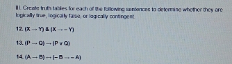 Creale truth tables for each of the following sentences to determine whether they are 
logically true, logically false, or logically contingent. 
12. (Xto Y) (Xto -Y)
13. (Pto Q)to (Pvee Q)
14. (Ato B)rightarrow (-Bto -A)