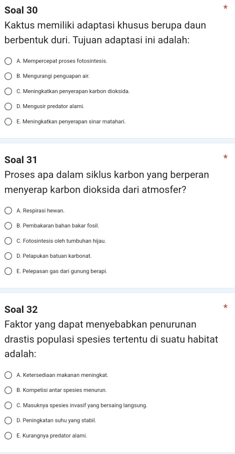 Soal 30
Kaktus memiliki adaptasi khusus berupa daun
berbentuk duri. Tujuan adaptasi ini adalah:
A. Mempercepat proses fotosintesis.
B. Mengurangi penguapan air.
C. Meningkatkan penyerapan karbon dioksida.
D. Mengusir predator alami.
E. Meningkatkan penyerapan sinar matahari.
Soal 31
Proses apa dalam siklus karbon yang berperan
menyerap karbon dioksida dari atmosfer?
A. Respirasi hewan.
B. Pembakaran bahan bakar fosil.
C. Fotosintesis oleh tumbuhan hijau.
D. Pelapukan batuan karbonat.
E. Pelepasan gas dari gunung berapi.
Soal 32
Faktor yang dapat menyebabkan penurunan
drastis populasi spesies tertentu di suatu habitat
adalah:
A. Ketersediaan makanan meningkat.
B. Kompetisi antar spesies menurun.
C. Masuknya spesies invasif yang bersaing langsung.
D. Peningkatan suhu yang stabil.
E. Kurangnya predator alami.