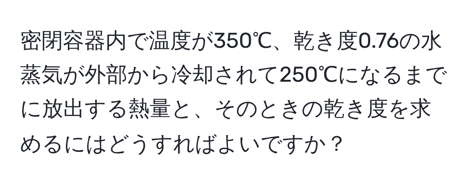 密閉容器内で温度が350℃、乾き度0.76の水蒸気が外部から冷却されて250℃になるまでに放出する熱量と、そのときの乾き度を求めるにはどうすればよいですか？