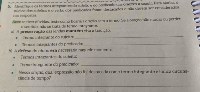 Identifique os termos integrantes do sujeito e do predicado das orações a seguir. Para ajudar, o 
núcleo dos sujeitos e o verbo dos predicados foram destacados e não devem ser considerados 
nas respostas. 
Dica: se tiver dúvidas, teste como ficaria a oração sem o termo. Se a oração não mudar ou perder 
o sentido, não se trata de termo integrante. 
a) A preservação das lendas mantém viva a tradição. 
Termo integrante do sujeito: 
_ 
Termos integrantes do predicado:_ 
b) A defesa do ninho era necessária naquele momento. 
Termos integrantes do sujeito:_ 
Termo integrante do predicado:_ 
Nessa oração, qual expressão não foi destacada como termo integrante e indica circuns- 
tância de tempo? 
_