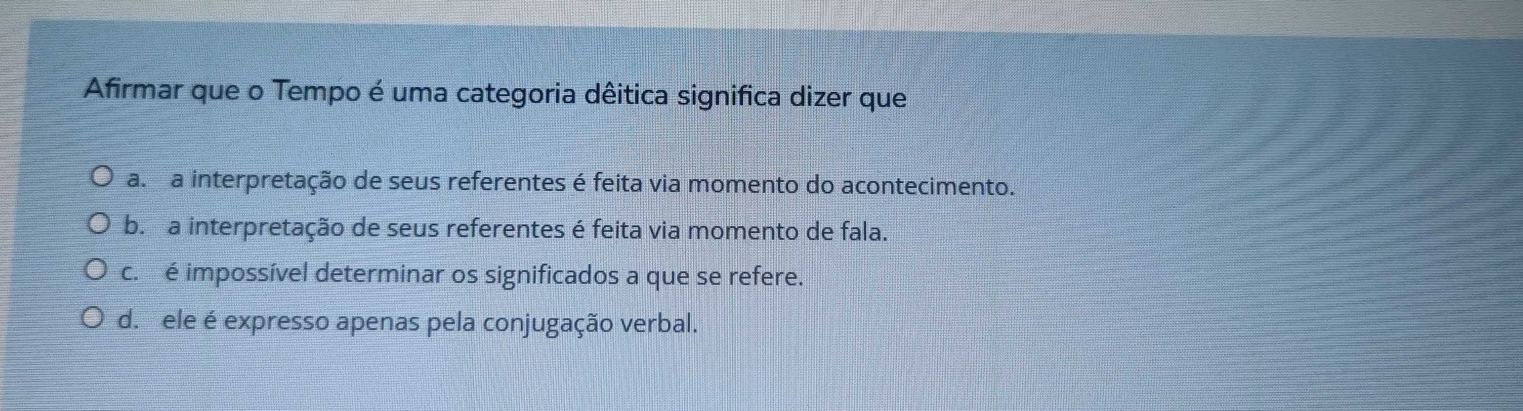 Afirmar que o Tempo é uma categoria dêitica significa dizer que
a. a interpretação de seus referentes é feita via momento do acontecimento.
b. a interpretação de seus referentes é feita via momento de fala.
c. é impossível determinar os significados a que se refere.
d. ele é expresso apenas pela conjugação verbal.