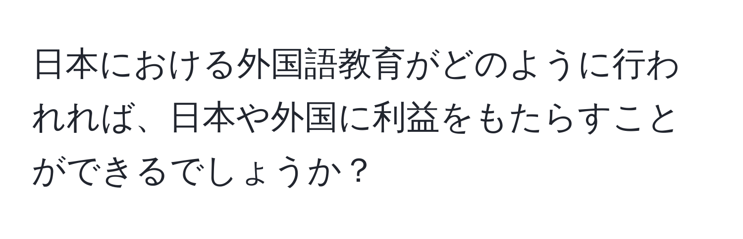 日本における外国語教育がどのように行われれば、日本や外国に利益をもたらすことができるでしょうか？