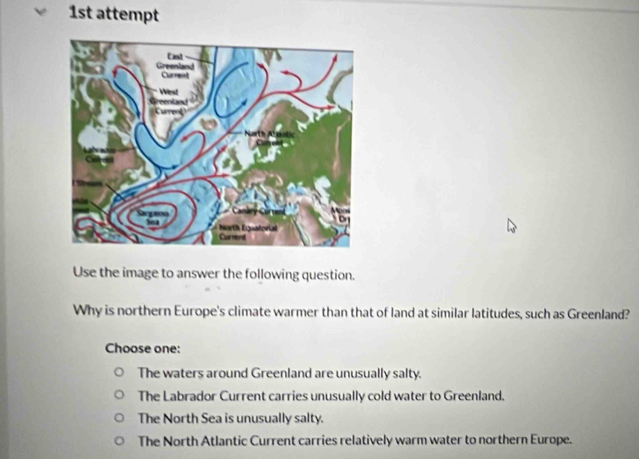 1st attempt
Use the image to answer the following question.
Why is northern Europe's climate warmer than that of land at similar latitudes, such as Greenland?
Choose one:
The waters around Greenland are unusually salty.
The Labrador Current carries unusually cold water to Greenland.
The North Sea is unusually salty.
The North Atlantic Current carries relatively warm water to northern Europe.