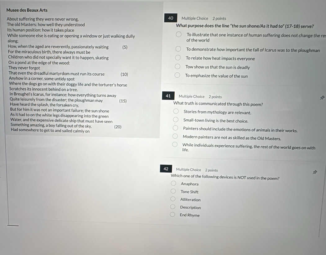 Musee des Beaux Arts
40
About suffering they were never wrong, Multiple Choice 2 points
The old Masters: how well they understood What purpose does the line “the sun shone/As it had to' 17-18) : serve?
Its human position: how it takes place To illustrate that one instance of human suffering does not change the re
While someone else is eating or opening a window or just walking dully
along; of the world
How, when the aged are reverently, passionately waiting (5) To demonstrate how important the fall of Icarus was to the ploughman
For the miraculous birth, there always must be
Children who did not specially want it to happen, skating To relate how heat impacts everyone
On a pond at the edge of the wood: Tow show us that the sun is deadly
They never forgot
That even the dreadful martyrdom must run its course (10) To emphasize the value of the sun
Anyhow in a corner, some untidy spot
Where the dogs go on with their doggy life and the torturer's horse
Scratches its innocent behind on a tree.
In Breughel's Icarus, for instance: how everything turns away ==Multiple Choice 2 points
41
Quite leisurely from the disaster; the ploughman may (15) What truth is communicated through this poem?
Have heard the splash, the forsaken cry,
But for him it was not an important failure; the sun shone Stories from mythology are relevant.
As it had to on the white legs disappearing into the green
Water, and the expensive delicate ship that must have seen Small-town living is the best choice.
Something amazing, a boy falling out of the sky, Painters should include the emotions of animals in their works.
Had somewhere to get to and sailed calmly on (20)
Modern painters are not as skilled as the Old Masters.
While individuals experience suffering, the rest of the world goes on with
life.
42 Multiple Choice 2 points
Which one of the following devices is NOT used in the poem?
Anaphora
Tone Shift
Alliteration
Description
End Rhyme