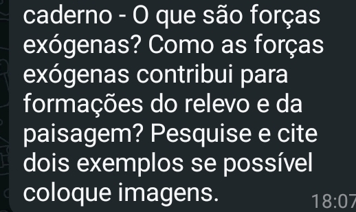 caderno - O que são forças 
exógenas? Como as forças 
exógenas contribui para 
formações do relevo e da 
paisagem? Pesquise e cite 
dois exemplos se possível 
coloque imagens.
18:07