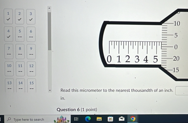 1 2 3 
√ √ √ 
4 5 6
√ -- --
7 8 9
-- -- --
10 11 12
-- -- --
13 14 15
-- -- -- Read this micrometer to the nearest thousandth of an inch. 
in. 
Question 6 (1 point) 
Type here to search