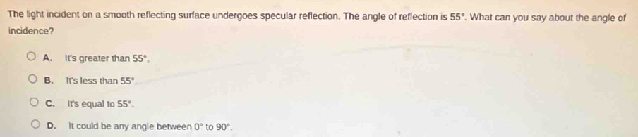 The light incident on a smooth reflecting surface undergoes specular reflection. The angle of reflection is 55° What can you say about the angle of
incidence?
A. It's greater than 55°.
B. It's less than 55°.
C. It's equal to 55°.
D. It could be any angle between 0° to 90°.