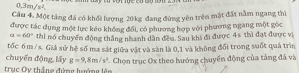0,3m/s^2. m đay từ với lực có độ lớn 23 
Câu 4. Một tảng đá có khối lượng 20kg đang đứng yên trên mặt đất nằm ngang thì 
được tác dụng một lực kéo không đổi, có phương hợp với phương ngang một góc
alpha =60° thì nó chuyển động thẳng nhanh dần đều. Sau khi đi được 4s thì đạt được và 
tốc 6m/ s. Giả sử hệ số ma sát giữa vật và sàn là 0, 1 và không đổi trong suốt quá trìn 
chuyển động, lấy g=9,8m/s^2. Chọn trục Ox theo hướng chuyển động của tảng đá và 
truc Oy thẳng đứng hướng lên