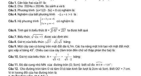 Căn bậc hai của 81 là: 
Câu 2. Cho 2024a≥ 2024b. So sánh a và b: 
Câu 3. Phương trình (x+1)(3-5x)=0 có nghiệm là: 
Câu 4. Nghiệm của bất phương trình -2x+6>0 là : 
Câu 5. Hệ phương trình beginarrayl x-2y=-5 3x+y=-1endarray. có nghiệm là: 
Câu 6. Tính giá trị biểu thức B=sqrt[3]((-5)^3)+sqrt[3](27) ta được kết quả 
Câu 7. Biểu thức sqrt(-2x+1) được xác định khi: 
Câu 8. Giá trị của biểu thức (sqrt(27)-sqrt(3))sqrt(3) bảng: 
Câu 9. Một cây cao có bóng trên mặt đất dài 6, 7m. Các tia nắng mặt trời tạo với mặt đất một 
góc xấp xỉ bāng 43°. Chiều cao của cây (làm tròn đến chữ số thập phân thứ ba) là: 
Câu 10. Giá trị của biểu thức A= 1/sqrt(3)+2 ·  1/sqrt(3)-2  bâng: 
Câu 11. Độ dài cung nhỏ MN của đường tròn (0; 5cm) biết số đo widehat MON=120°; 
Câu 12. Cho đường tròn tâm 0 và tâm O'có bán kính lần lượt là 2cm và 5cm. Biết OO'=7cm. 
Vị trí tương đối của hai đường tròn là: