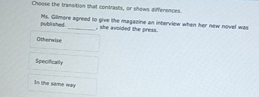 Choose the transition that contrasts, or shows differences.
Ms. Gilmore agreed to give the magazine an interview when her new novel was
published. _, she avoided the press.
Otherwise
Specifically
In the same way