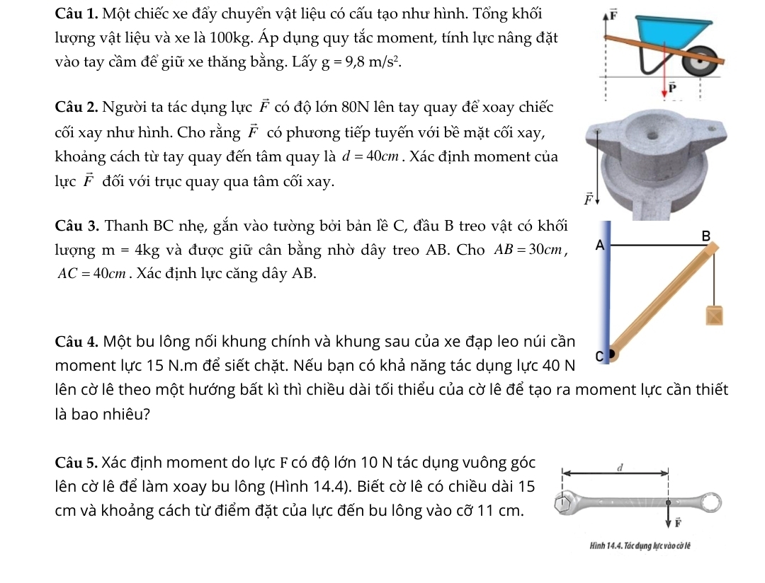 Một chiếc xe đẩy chuyển vật liệu có cấu tạo như hình. Tổng khối 
lượng vật liệu và xe là 100kg. Áp dụng quy tắc moment, tính lực nâng đặt
vào tay cầm để giữ xe thăng bằng. Lấy g=9,8m/s^2.
Câu 2. Người ta tác dụng lực vector F có độ lớn 80N lên tay quay để xoay chiếc
cối xay như hình. Cho rằng vector F có phương tiếp tuyến với bề mặt cối xay,
khoảng cách từ tay quay đến tâm quay là d=40cm. Xác định moment của
lực vector F đối với trục quay qua tâm cối xay.
F
Câu 3. Thanh BC nhẹ, gắn vào tường bởi bản lề C, đầu B treo vật có khối
B
lượng m=4kg và được giữ cân bằng nhờ dây treo AB. Cho AB=30cm, A
AC=40cm. Xác định lực căng dây AB.
Câu 4. Một bu lông nối khung chính và khung sau của xe đạp leo núi cần
moment lực 15 N.m để siết chặt. Nếu bạn có khả năng tác dụng lực 40 N C
lên cờ lê theo một hướng bất kì thì chiều dài tối thiểu của cờ lê để tạo ra moment lực cần thiết
là bao nhiêu?
Câu 5. Xác định moment do lực F có độ lớn 10 N tác dụng vuông góc
lên cờ lê để làm xoay bu lông (Hình 14.4). Biết cờ lê có chiều dài 15
cm và khoảng cách từ điểm đặt của lực đến bu lông vào cwidehat O 11 cm.