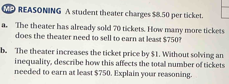 MP REASONING A student theater charges $8.50 per ticket. 
a. The theater has already sold 70 tickets. How many more tickets 
does the theater need to sell to earn at least $750? 
b. The theater increases the ticket price by $1. Without solving an 
inequality, describe how this affects the total number of tickets 
needed to earn at least $750. Explain your reasoning.