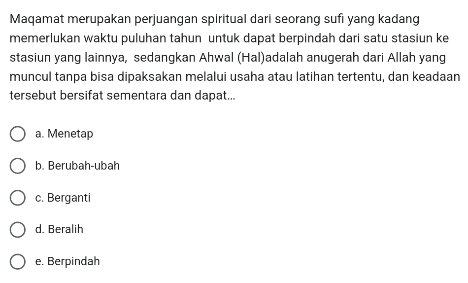 Maqamat merupakan perjuangan spiritual dari seorang sufi yang kadang
memerlukan waktu puluhan tahun untuk dapat berpindah dari satu stasiun ke
stasiun yang lainnya, sedangkan Ahwal (Hal)adalah anugerah dari Allah yang
muncul tanpa bisa dipaksakan melalui usaha atau latihan tertentu, dan keadaan
tersebut bersifat sementara dan dapat...
a. Menetap
b. Berubah-ubah
c. Berganti
d. Beralih
e. Berpindah