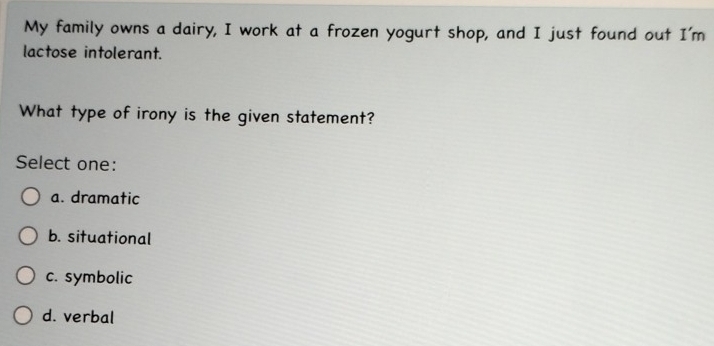 My family owns a dairy, I work at a frozen yogurt shop, and I just found out I'm
lactose intolerant.
What type of irony is the given statement?
Select one:
a. dramatic
b. situational
c. symbolic
d. verbal