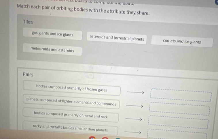 et boxes to compiete the pair s
Match each pair of orbiting bodies with the attribute they share.
Tiles
gas giants and ice giants asteroids and terrestrial planets comets and ice giants
meteoroids and asterolds
Pairs
bodies composed primarily of frozen gases □  □ 
x_(□)^ 
^ 
planets composed of lighter elements and compounds □^ ()^ frac ^circ 
bodies composed primarily of metal and rock 10 □  
rocky and metallic bodies smaller than planets
□