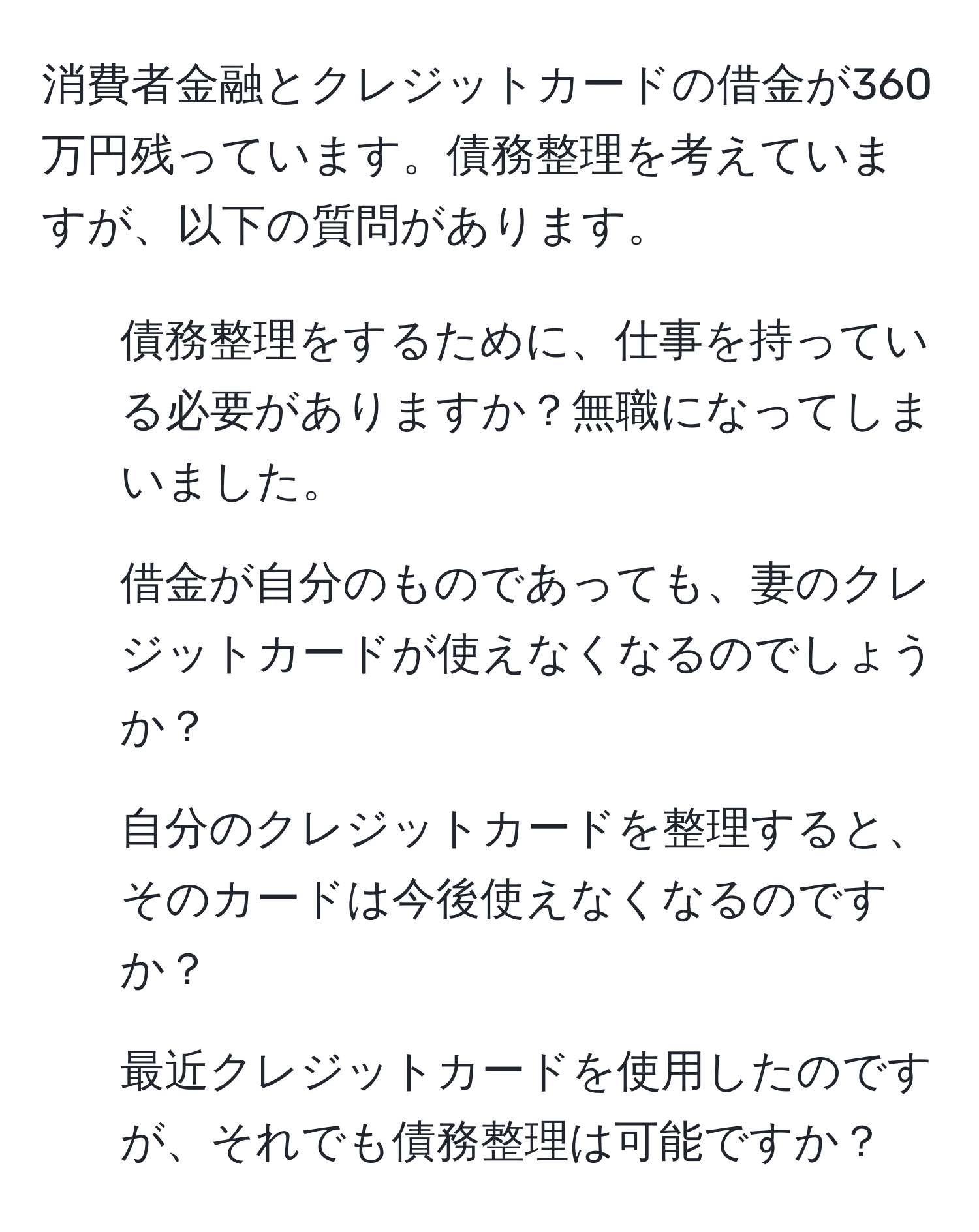 消費者金融とクレジットカードの借金が360万円残っています。債務整理を考えていますが、以下の質問があります。  
1. 債務整理をするために、仕事を持っている必要がありますか？無職になってしまいました。  
2. 借金が自分のものであっても、妻のクレジットカードが使えなくなるのでしょうか？  
3. 自分のクレジットカードを整理すると、そのカードは今後使えなくなるのですか？  
4. 最近クレジットカードを使用したのですが、それでも債務整理は可能ですか？