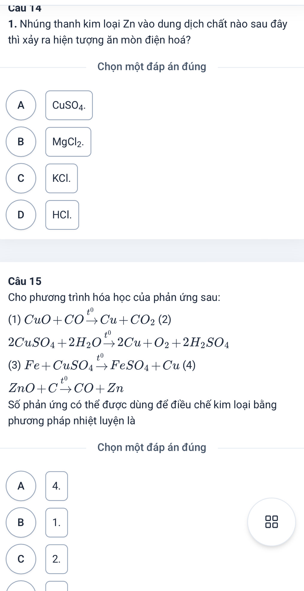 Cau 14
1. Nhúng thanh kim loại Zn vào dung dịch chất nào sau đây
thì xảy ra hiện tượng ăn mòn điện hoá?
Chọn một đáp án đúng
A CuSO4.
B MgCl_2.
C KCl.
D HCl.
Câu 15
Cho phương trình hóa học của phản ứng sau:
(1) CuO+COxrightarrow t^0Cu+CO_2(2)
2CuSO_4+2H_2Oxrightarrow t^02Cu+O_2+2H_2SO_4
(3) Fe+CuSO_4xrightarrow t^0FeSO_4+Cu(4)
ZnO+Cxrightarrow t^0CO+Zn
Số phản ứng có thể được dùng để điều chế kim loại bằng
phương pháp nhiệt luyện là
Chọn một đáp án đúng
A 4.
B 1.
C 2.