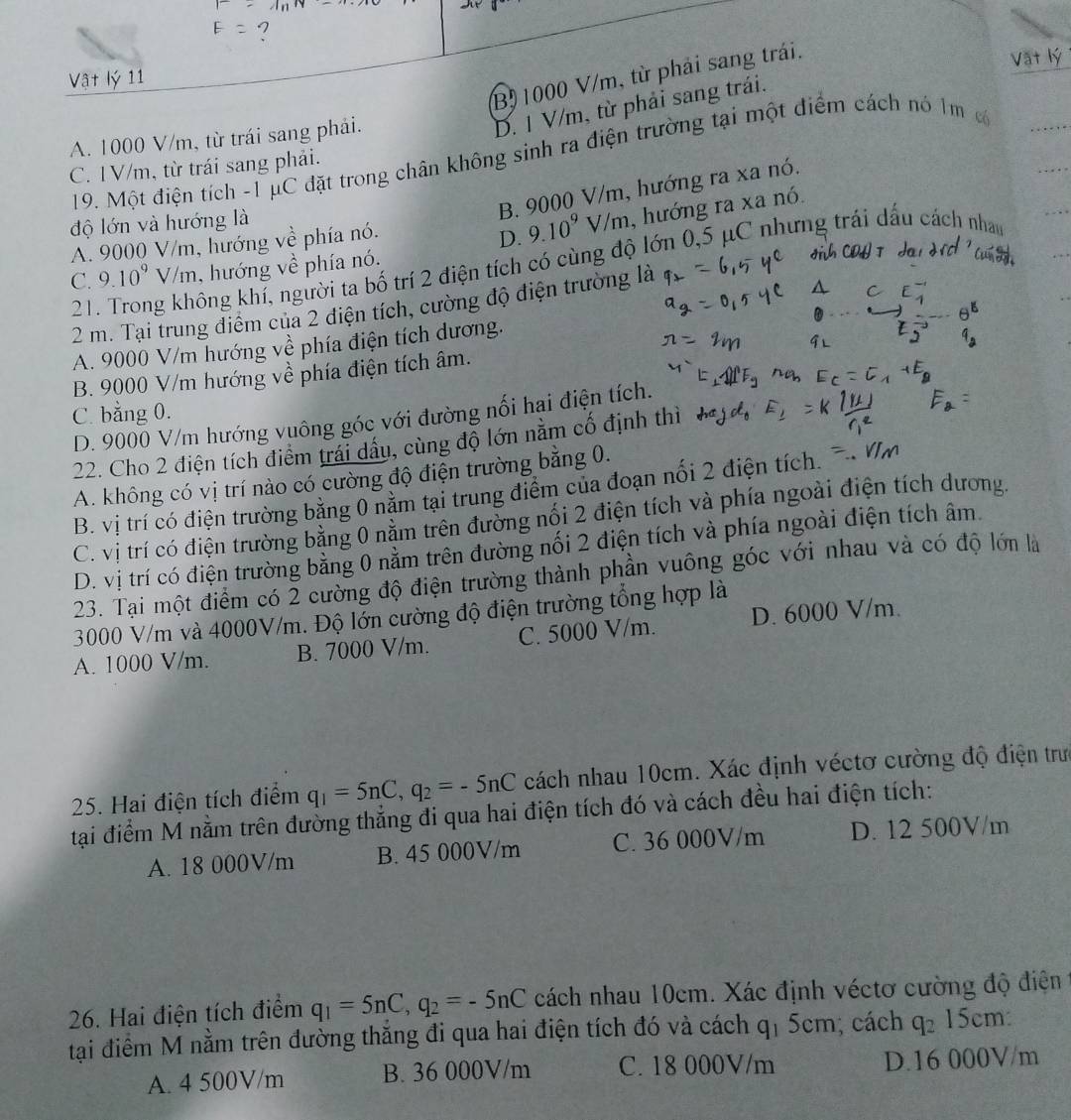 Bộ1000 V/m, từ phải sang trái.
Vật lý 11
A. 1000 V/m, từ trái sang phải.
D. 1 V/m, từ phải sang trái.
19. Một điện tích -1 μC đặt trong chân không sinh ra điện trường tại một điểm cách nó 1m c
C. IV/m, từ trái sang phải.
B. 9000 V/m, hướng ra xa nó.
D. 9.10^9 V/m, hướng ra xa nó.
độ lớn và hướng là
A. 9000 V/m, hướng về phía nó.
21. Trong không khí, người ta bố trí 2 điện tích có cùng độ lớn 0,5 μC nhưng trái dấu cách nham
C. 9.10^9V/m , hướng về phía nó.
2 m. Tại trung điểm của 2 diện tích, cường độ điện trường là
A. 9000 V/m hướng về phía điện tích dương.
B. 9000 V/m hướng về phía điện tích âm.
C. bằng 0.
D. 9000 V/m hướng vuông góc với đường nối hại điện tích.
22. Cho 2 điện tích điểm trái dầu, cùng độ lớn nằm cổ định thì
A. không có vị trí nào có cường độ điện trường bằng 0.
B. vị trí có điện trường bằng 0 nằm tại trung điểm của đoạn nối 2 điện tích.
C. vị trí có điện trường bằng 0 nằm trên đường nối 2 điện tích và phía ngoài điện tích dương
D. vị trí có điện trường bằng 0 nằm trên đường nối 2 điện tích và phía ngoài điện tích âm.
23. Tại một điểm có 2 cường độ điện trường thành phần vuông góc với nhau và có độ lớn là
3000 V/m và 4000V/m. Độ lớn cường độ điện trường tổng hợp là
A. 1000 V/m. B. 7000 V/m. C. 5000 V/m. D. 6000 V/m.
25. Hai điện tích điểm q_1=5nC,q_2=-5nC cách nhau 10cm. Xác định véctơ cường độ điện trưc
tại điểm M nằm trên đường thẳng đi qua hai điện tích đó và cách đều hai điện tích:
A. 18 000V/m B. 45 000V/m C. 36 000V/m D. 12 500V/m
26. Hai điện tích điểm q_1=5nC,q_2=-5nC cách nhau 10cm. Xác định véctơ cường độ điện
tại điểm M nằm trên đường thắng đi qua hai điện tích đó và cách q_15cn n: cách q_215cm:
A. 4 500V/m B. 36 000V/m C. 18 000V/m D.16 000V/m