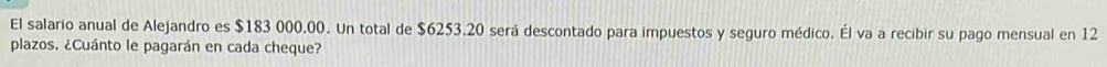 El salario anual de Alejandro es $183 000.00. Un total de $6253.20 será descontado para impuestos y seguro médico. Él va a recibir su pago mensual en 12
plazos. ¿Cuánto le pagarán en cada cheque?