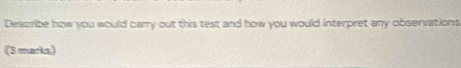 Describe how you would cary out this test and how you would interpret any observations 
(3 marks)