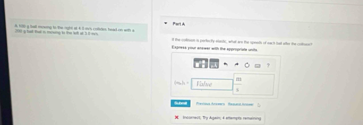 A 100 g ball moving to the right at 4.0 m/s coltides head-on with a
200 g ball that is moving to the left at 3.0 m's. If the collision is perfectly elastic, what are the speeds of each ball after the collision? 
Express your answer with the appropriate units. 
?
(r_2n)_1= Value | m/s 
Submill Pocvísua Anawera Request Anueer 
X Incorrect; Try Again; 4 attempts remaining