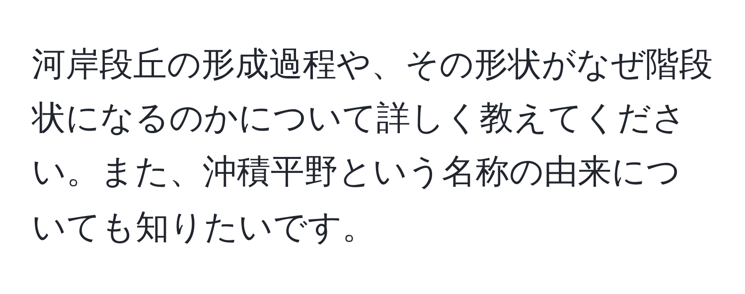 河岸段丘の形成過程や、その形状がなぜ階段状になるのかについて詳しく教えてください。また、沖積平野という名称の由来についても知りたいです。