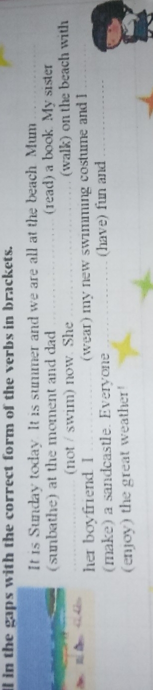 ll in the gaps with the correct form of the verbs in brackets. 
It is Sunday today. It is summer and we are all at the beach. Mum_ 
(sunbathe) at the moment and dad _(read) a book. My sister 
_(not / swim) now. She _(walk) on the beach with 
her boyfriend. I _(wear) my new swimming costume and I_ 
(make) a sandcastle. Everyone _(have) fun and_ 
(enjoy) the great weather!