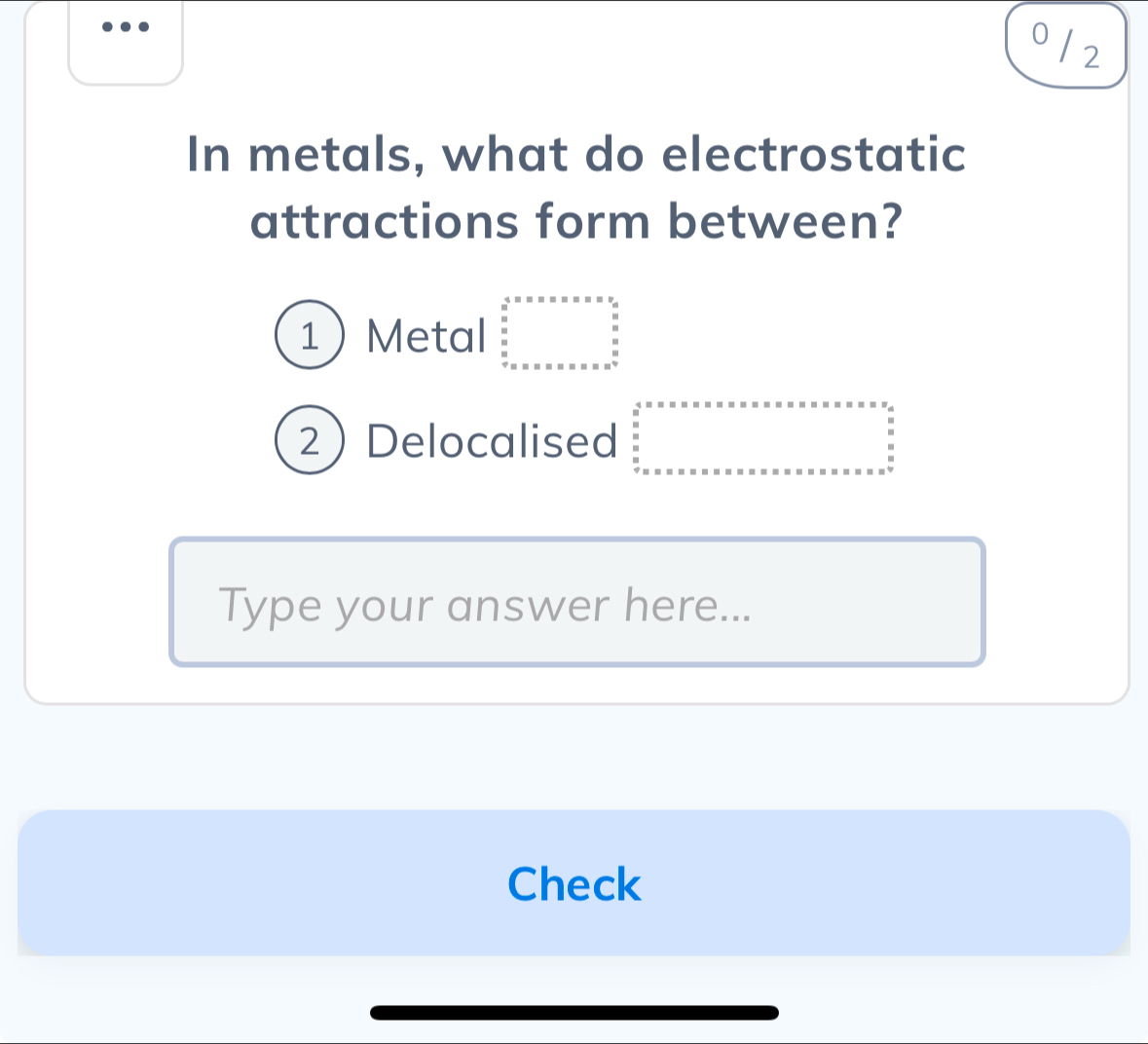 0 /2 
In metals, what do electrostatic 
attractions form between? 
1Metal beginarrayr 4=n· n· n· n· n· n· n·  frac n 0 ·s  c bcn· n=n· n· n· n=n· a^(frac a n· endarray).  
2Delocalised 
Type your answer here... 
Check