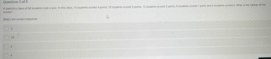 A statistics class of 60 students took a quiz. In this class, 15 students scored 4 points, 18 students scored 3 points, 12 students scored 2 points, 9 students scored 1 point, and 6 students scored 0. What is the median of the
scores?
Select the correct response.
2
18
3
4