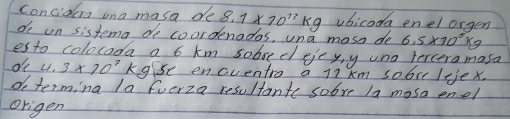 concidera ona masa de 8.1* 10^(11)kg vbicoda enel orgen 
de un sistema do coordenados, una moss de 6.5* 10^8kg
esto colocada a 6 km sobbeelejeyy uno terceramasa 
oe 4.3* 70^7k se encventro a l7 km sobit lejex. 
do terming la fuerza resultante sobve la mosa enel 
Origen