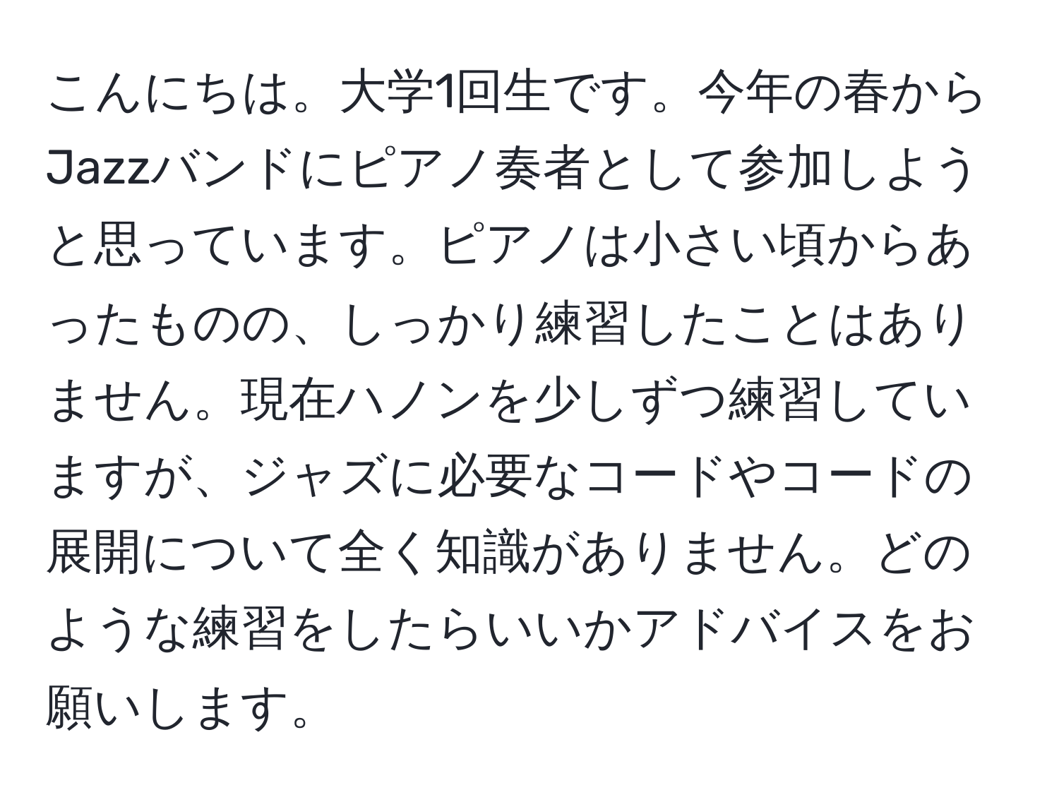 こんにちは。大学1回生です。今年の春からJazzバンドにピアノ奏者として参加しようと思っています。ピアノは小さい頃からあったものの、しっかり練習したことはありません。現在ハノンを少しずつ練習していますが、ジャズに必要なコードやコードの展開について全く知識がありません。どのような練習をしたらいいかアドバイスをお願いします。