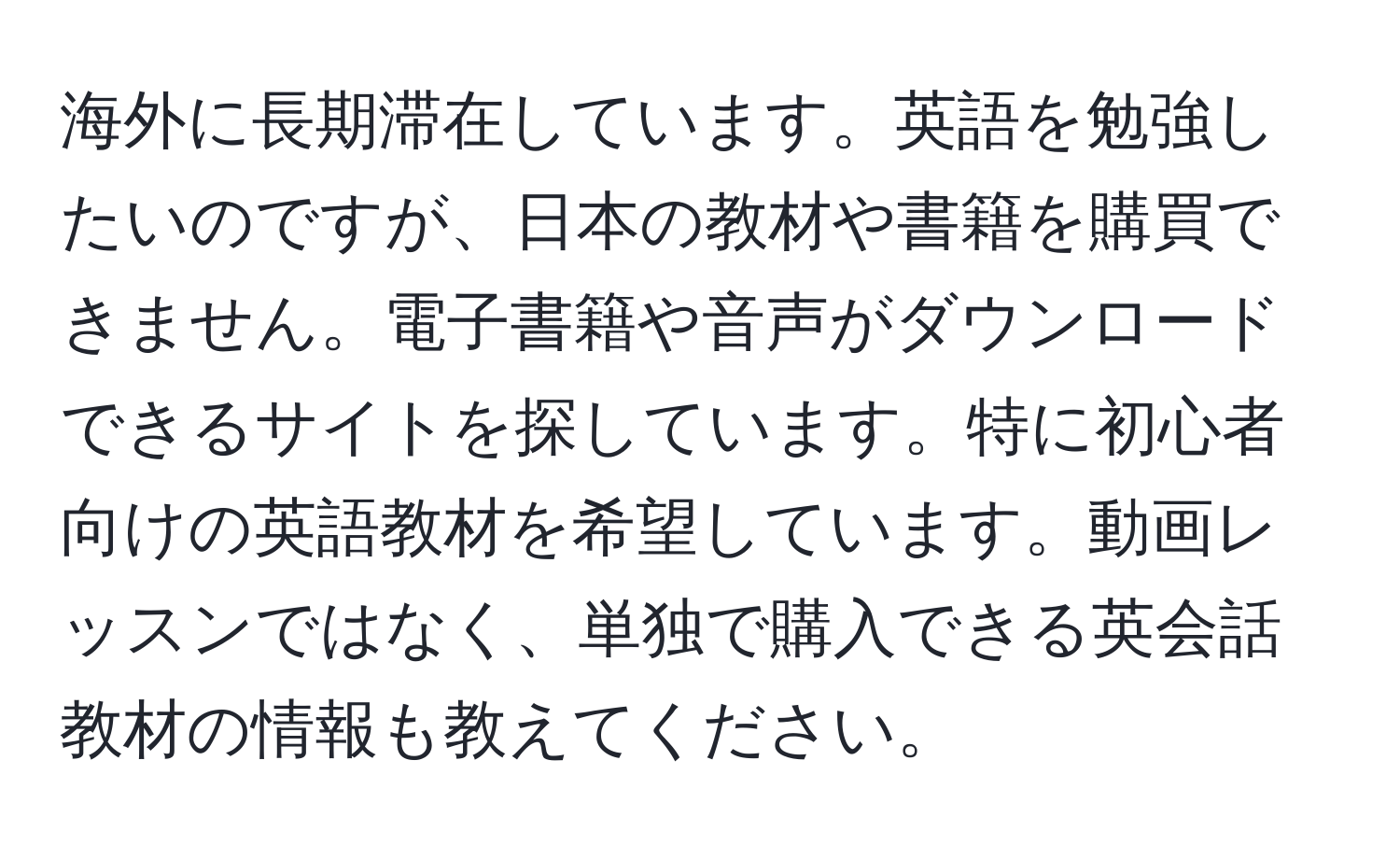 海外に長期滞在しています。英語を勉強したいのですが、日本の教材や書籍を購買できません。電子書籍や音声がダウンロードできるサイトを探しています。特に初心者向けの英語教材を希望しています。動画レッスンではなく、単独で購入できる英会話教材の情報も教えてください。