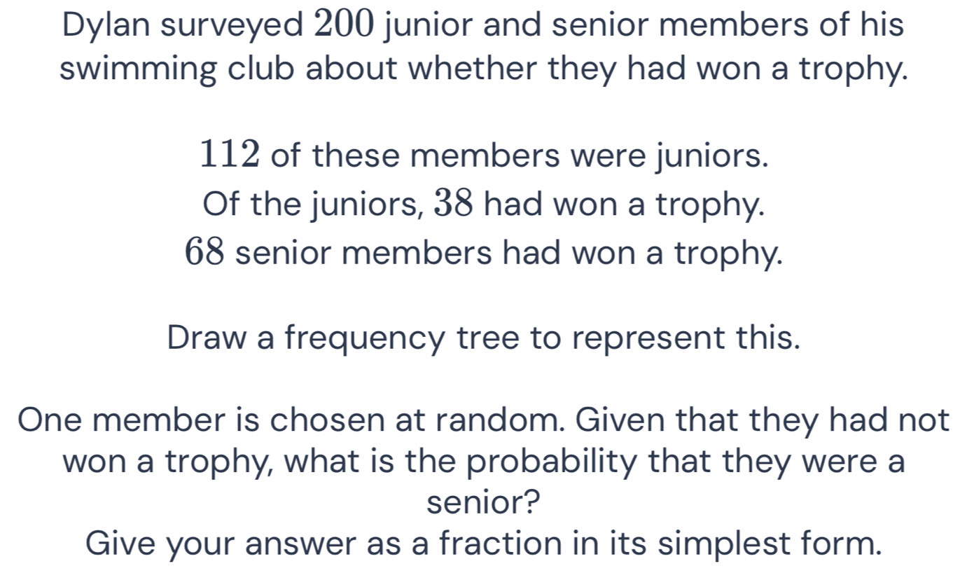 Dylan surveyed 200 junior and senior members of his 
swimming club about whether they had won a trophy.
112 of these members were juniors. 
Of the juniors, 38 had won a trophy.
68 senior members had won a trophy. 
Draw a frequency tree to represent this. 
One member is chosen at random. Given that they had not 
won a trophy, what is the probability that they were a 
senior? 
Give your answer as a fraction in its simplest form.