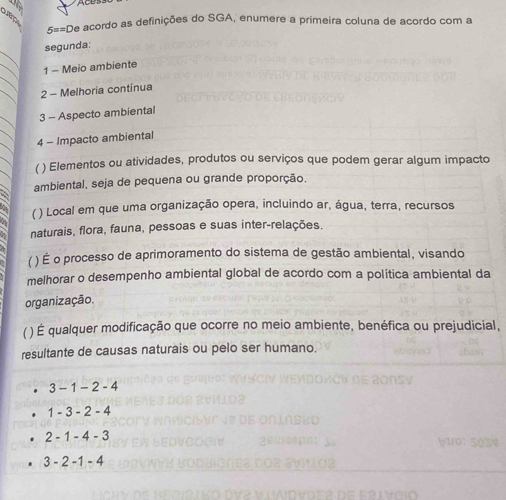 Acess
Suep
5==D De acordo as definições do SGA, enumere a primeira coluna de acordo com a
_
segunda:
_
_
1 - Meio ambiente
_
2 - Melhoria contínua
3 - Aspecto ambiental
4 - Impacto ambiental
( ) Elementos ou atividades, produtos ou serviços que podem gerar algum impacto
ambiental, seja de pequena ou grande proporção.
60%  * ) Local em que uma organização opera, incluindo ar, água, terra, recursos
0 naturais, flora, fauna, pessoas e suas inter-relações.

a ) É o processo de aprimoramento do sistema de gestão ambiental, visando
melhorar o desempenho ambiental global de acordo com a política ambiental da
organização.
) É qualquer modificação que ocorre no meio ambiente, benéfica ou prejudicial,
resultante de causas naturais ou pelo ser humano.
3-1-2-4
1-3-2-4
2-1-4-3

3-2-1-4