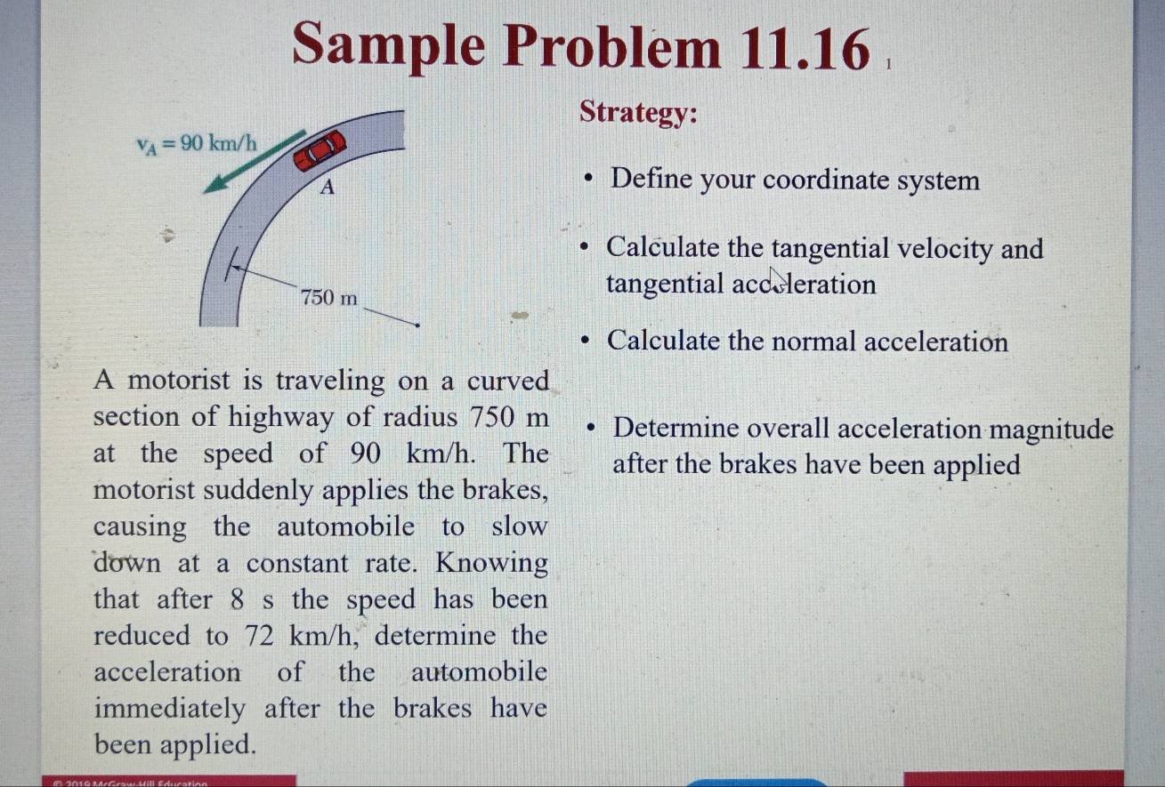 Sample Problem 11.16 
Strategy:
v_A=90km/h
A 
Define your coordinate system 
Calculate the tangential velocity and
750 m
tangential acceleration 
Calculate the normal acceleration 
A motorist is traveling on a curved 
section of highway of radius 750 m Determine overall acceleration magnitude 
at the speed of 90 km/h. The after the brakes have been applied 
motorist suddenly applies the brakes, 
causing the automobile to slow 
down at a constant rate. Knowing 
that after 8 s the speed has been 
reduced to 72 km/h, determine the 
acceleration of the automobile 
immediately after the brakes have 
been applied.