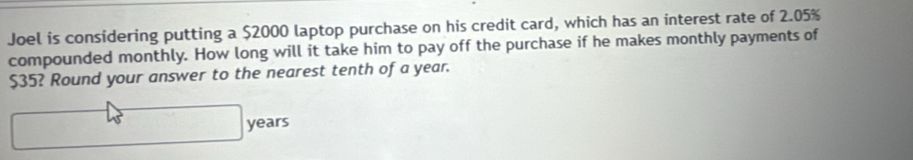 Joel is considering putting a $2000 laptop purchase on his credit card, which has an interest rate of 2.05%
compounded monthly. How long will it take him to pay off the purchase if he makes monthly payments of
$35? Round your answer to the nearest tenth of a year. 
^circ 
45° x_1+x_2= □ /□   years