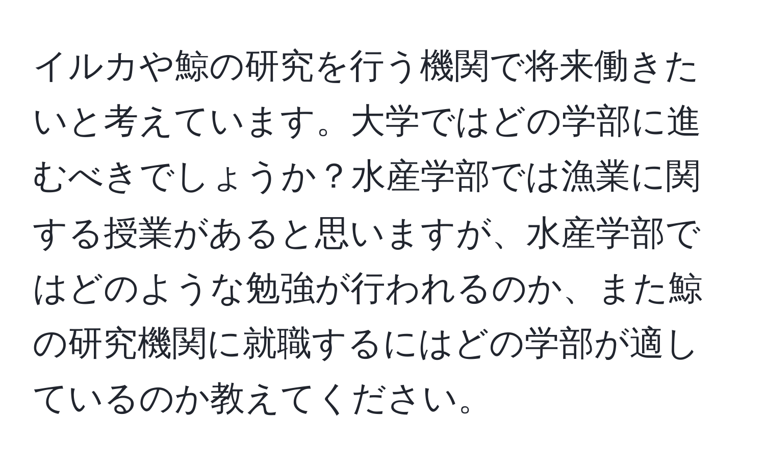 イルカや鯨の研究を行う機関で将来働きたいと考えています。大学ではどの学部に進むべきでしょうか？水産学部では漁業に関する授業があると思いますが、水産学部ではどのような勉強が行われるのか、また鯨の研究機関に就職するにはどの学部が適しているのか教えてください。