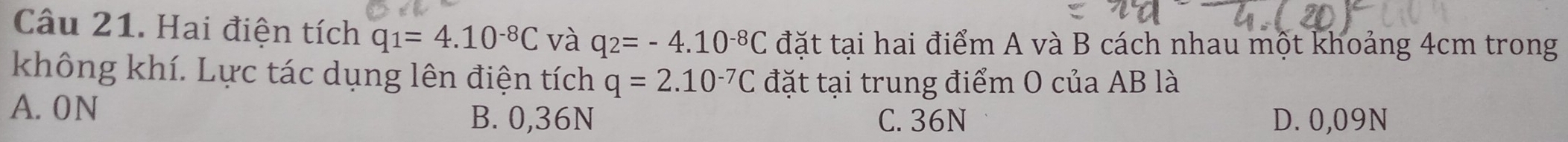 Hai điện tích q_1=4.10^(-8)C và q_2=-4.10^(-8)C đặt tại hai điểm A và B cách nhau một khoảng 4cm trong
không khí. Lực tác dụng lên điện tích q=2.10^(-7)C đặt tại trung điểm O của AB là
A. 0N
B. 0,36N C. 36N D. 0,09N